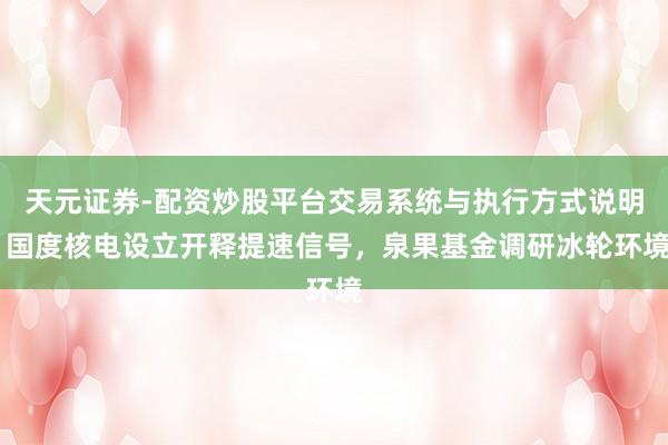 天元证券-配资炒股平台交易系统与执行方式说明 国度核电设立开释提速信号，泉果基金调研冰轮环境