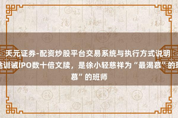 天元证券-配资炒股平台交易系统与执行方式说明 沿途训诫IPO数十倍文牍,是徐小轻慈祥为“最渴慕”的班师