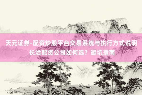 天元证券-配资炒股平台交易系统与执行方式说明 长治配资公司如何选？避坑指南