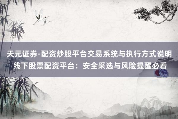 天元证券-配资炒股平台交易系统与执行方式说明 线下股票配资平台：安全采选与风险提醒必看
