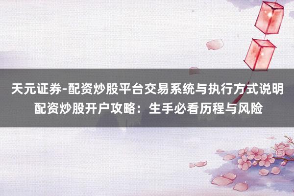 天元证券-配资炒股平台交易系统与执行方式说明 配资炒股开户攻略：生手必看历程与风险