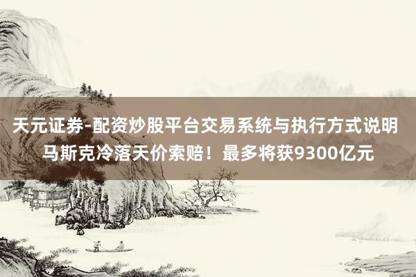 天元证券-配资炒股平台交易系统与执行方式说明 马斯克冷落天价索赔！最多将获9300亿元