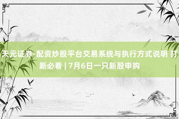 天元证券-配资炒股平台交易系统与执行方式说明 打新必看 | 7月6日一只新股申购