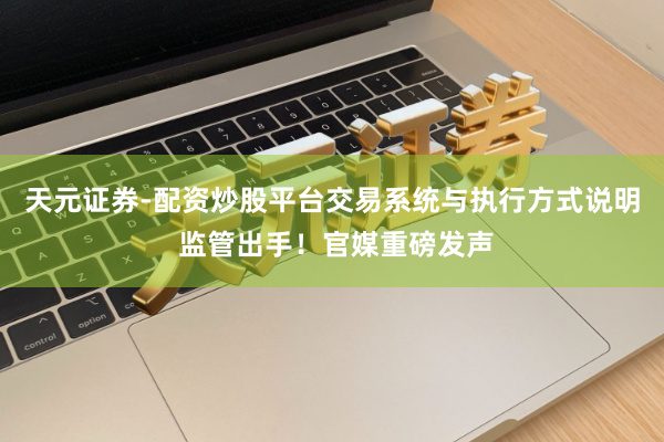 天元证券-配资炒股平台交易系统与执行方式说明 监管出手！官媒重磅发声