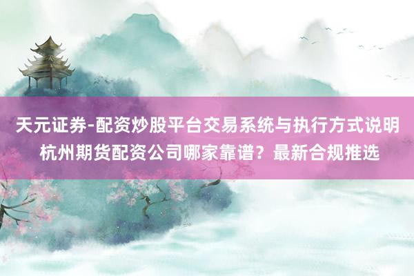 天元证券-配资炒股平台交易系统与执行方式说明 杭州期货配资公司哪家靠谱？最新合规推选