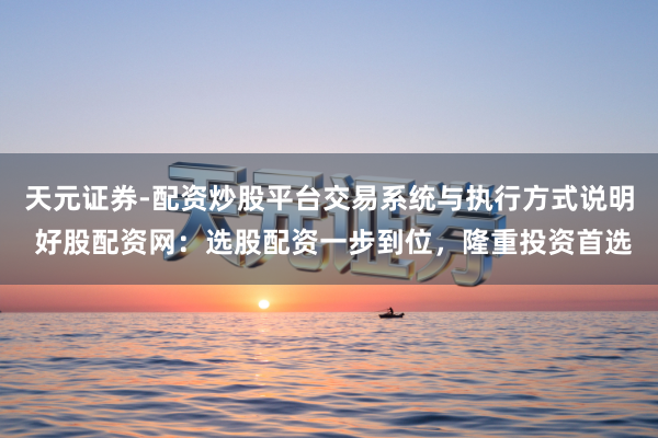 天元证券-配资炒股平台交易系统与执行方式说明 好股配资网：选股配资一步到位，隆重投资首选
