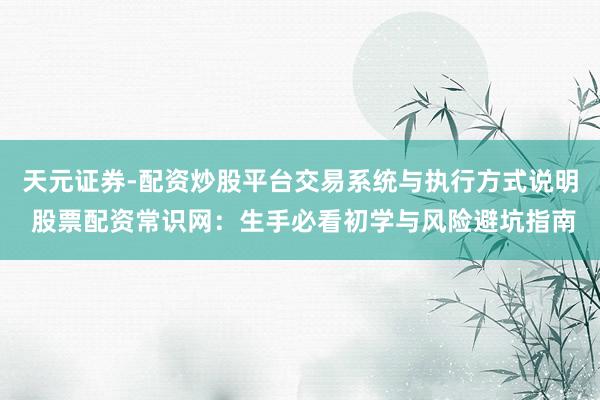 天元证券-配资炒股平台交易系统与执行方式说明 股票配资常识网:生手必看初学与风险避坑指南