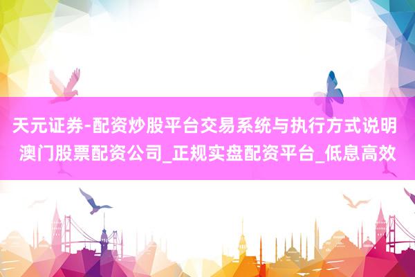天元证券-配资炒股平台交易系统与执行方式说明 澳门股票配资公司_正规实盘配资平台_低息高效