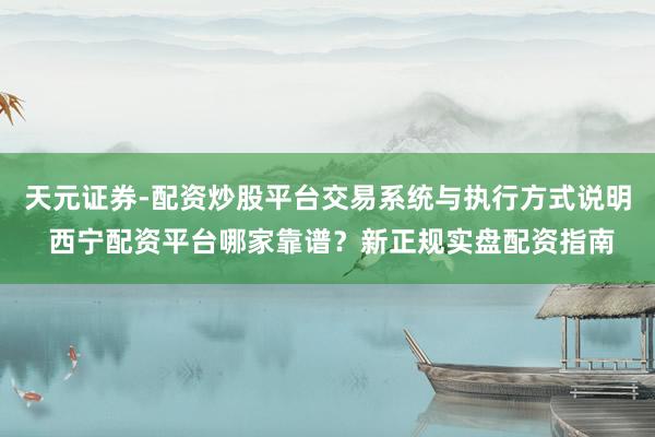 天元证券-配资炒股平台交易系统与执行方式说明 西宁配资平台哪家靠谱？新正规实盘配资指南